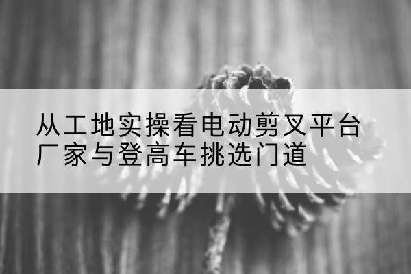 牧野电动剪叉升降平台厂家-从工地实操看电动剪叉平台厂家与登高车挑选门道
