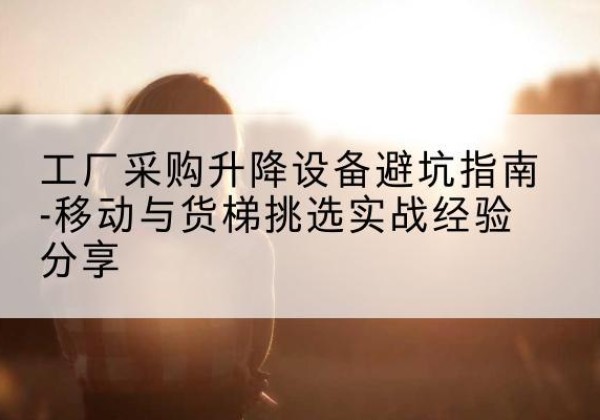 牧野移动式升降机怎么选-工厂采购升降设备避坑指南-移动与货梯挑选实战经验分享