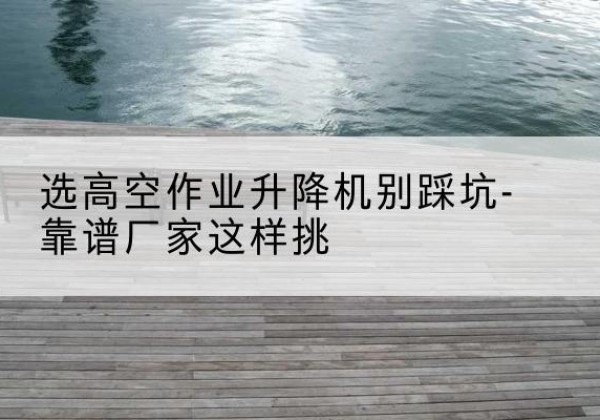 牧野剪叉式升降机厂家-选高空作业升降机别踩坑-靠谱厂家这样挑