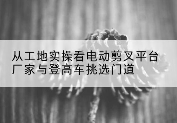 牧野电动剪叉升降平台厂家-从工地实操看电动剪叉平台厂家与登高车挑选门道